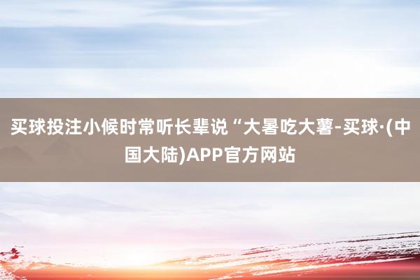 买球投注小候时常听长辈说“大暑吃大薯-买球·(中国大陆)APP官方网站