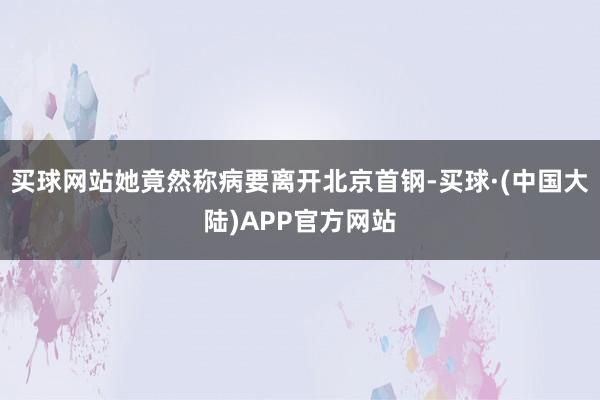 买球网站她竟然称病要离开北京首钢-买球·(中国大陆)APP官方网站