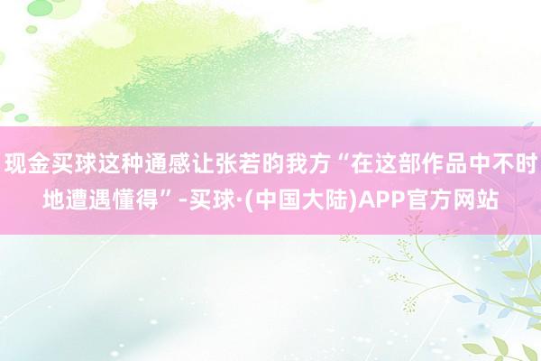 现金买球这种通感让张若昀我方“在这部作品中不时地遭遇懂得”-买球·(中国大陆)APP官方网站