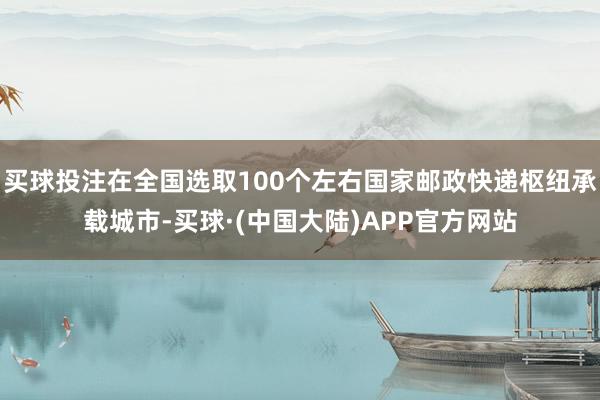 买球投注在全国选取100个左右国家邮政快递枢纽承载城市-买球·(中国大陆)APP官方网站