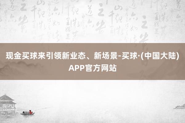 现金买球来引领新业态、新场景-买球·(中国大陆)APP官方网站