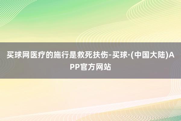 买球网医疗的施行是救死扶伤-买球·(中国大陆)APP官方网站