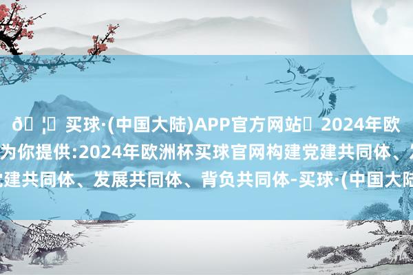 🦄买球·(中国大陆)APP官方网站✅2024年欧洲杯买球推荐⚽️✅我们为你提供:2024年欧洲杯买球官网构建党建共同体、发展共同体、背负共同体-买球·(中国大陆)APP官方网站