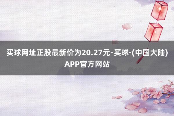 买球网址正股最新价为20.27元-买球·(中国大陆)APP官方网站