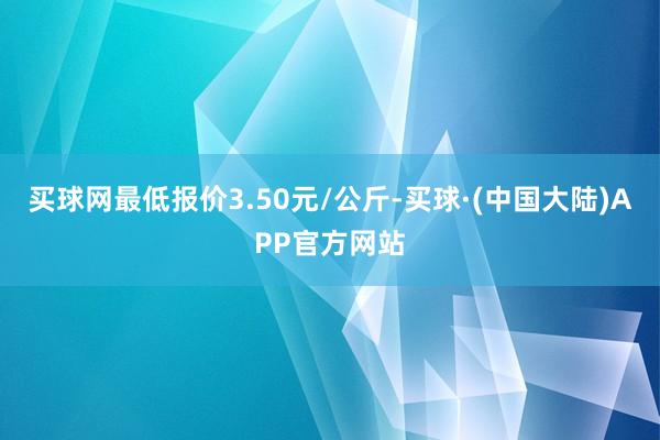 买球网最低报价3.50元/公斤-买球·(中国大陆)APP官方网站