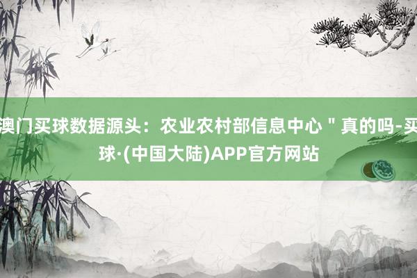 澳门买球数据源头：农业农村部信息中心＂真的吗-买球·(中国大陆)APP官方网站