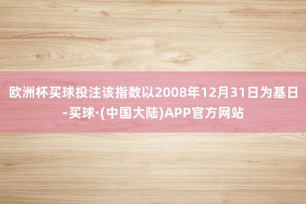 欧洲杯买球投注该指数以2008年12月31日为基日-买球·(中国大陆)APP官方网站