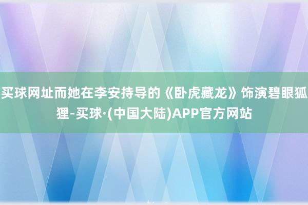 买球网址而她在李安持导的《卧虎藏龙》饰演碧眼狐狸-买球·(中国大陆)APP官方网站