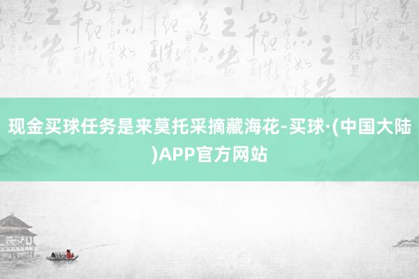 现金买球任务是来莫托采摘藏海花-买球·(中国大陆)APP官方网站