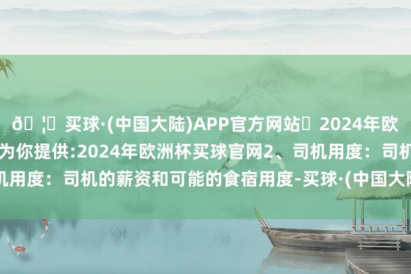 🦄买球·(中国大陆)APP官方网站✅2024年欧洲杯买球推荐⚽️✅我们为你提供:2024年欧洲杯买球官网2、司机用度：司机的薪资和可能的食宿用度-买球·(中国大陆)APP官方网站