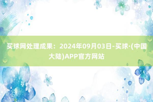 买球网处理成果：2024年09月03日-买球·(中国大陆)APP官方网站