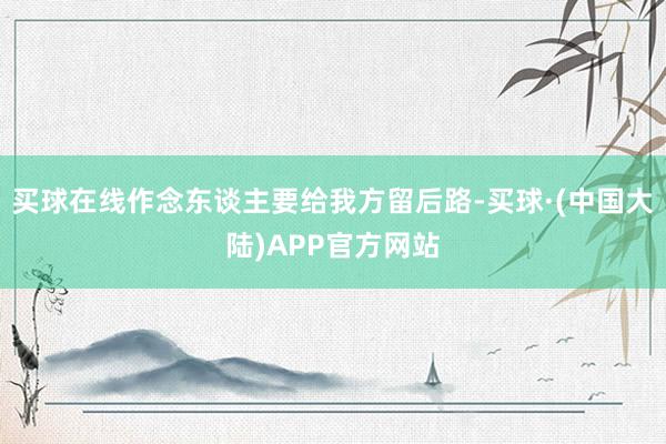 买球在线作念东谈主要给我方留后路-买球·(中国大陆)APP官方网站