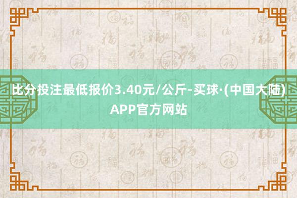 比分投注最低报价3.40元/公斤-买球·(中国大陆)APP官方网站