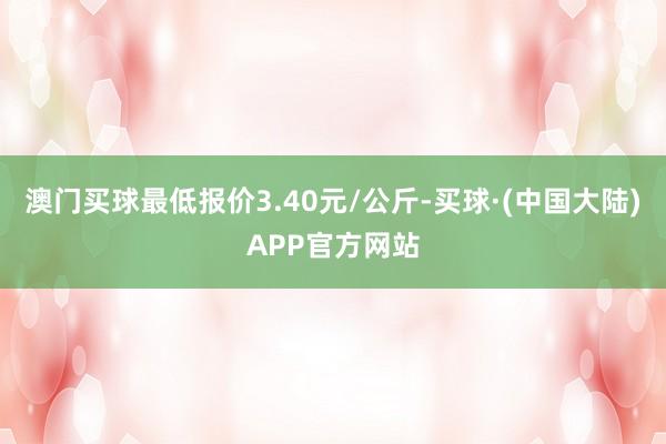 澳门买球最低报价3.40元/公斤-买球·(中国大陆)APP官方网站