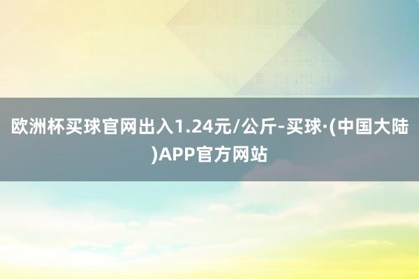 欧洲杯买球官网出入1.24元/公斤-买球·(中国大陆)APP官方网站