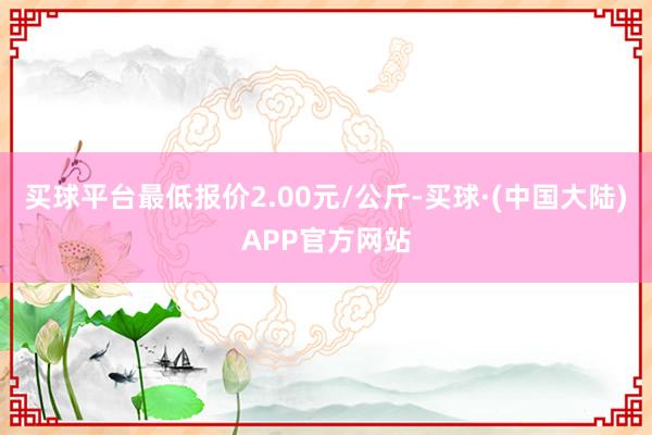 买球平台最低报价2.00元/公斤-买球·(中国大陆)APP官方网站