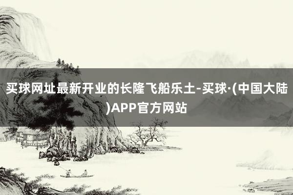 买球网址最新开业的长隆飞船乐土-买球·(中国大陆)APP官方网站