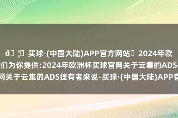 🦄买球·(中国大陆)APP官方网站✅2024年欧洲杯买球推荐⚽️✅我们为你提供:2024年欧洲杯买球官网关于云集的ADS捏有者来说-买球·(中国大陆)APP官方网站