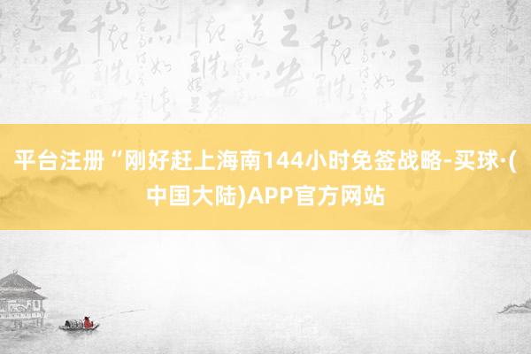 平台注册“刚好赶上海南144小时免签战略-买球·(中国大陆)APP官方网站