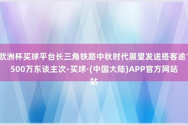 欧洲杯买球平台长三角铁路中秋时代展望发送搭客逾1500万东谈主次-买球·(中国大陆)APP官方网站