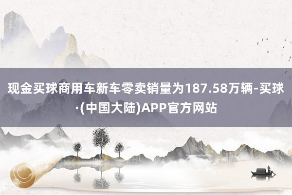 现金买球商用车新车零卖销量为187.58万辆-买球·(中国大陆)APP官方网站