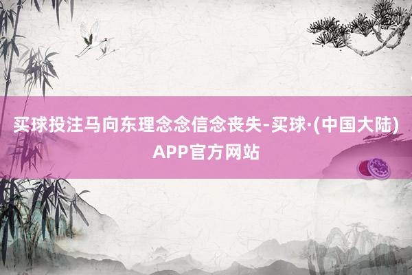 买球投注马向东理念念信念丧失-买球·(中国大陆)APP官方网站