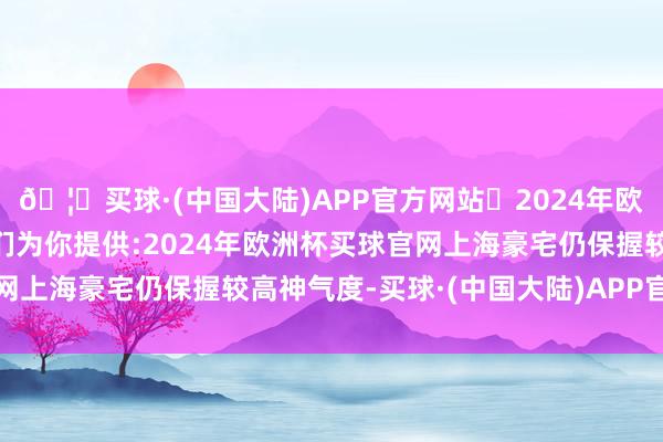 🦄买球·(中国大陆)APP官方网站✅2024年欧洲杯买球推荐⚽️✅我们为你提供:2024年欧洲杯买球官网上海豪宅仍保握较高神气度-买球·(中国大陆)APP官方网站