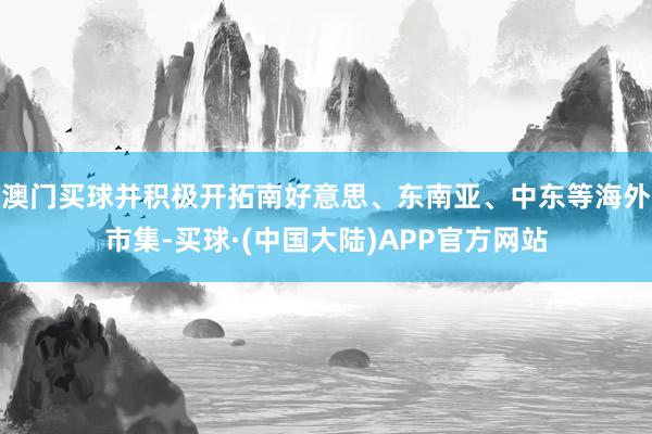 澳门买球并积极开拓南好意思、东南亚、中东等海外市集-买球·(中国大陆)APP官方网站