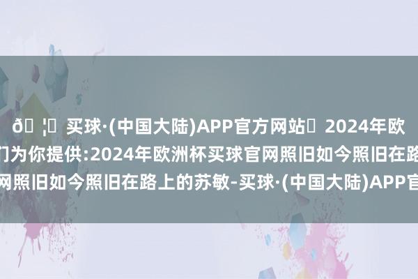 🦄买球·(中国大陆)APP官方网站✅2024年欧洲杯买球推荐⚽️✅我们为你提供:2024年欧洲杯买球官网照旧如今照旧在路上的苏敏-买球·(中国大陆)APP官方网站