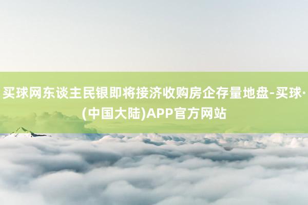 买球网东谈主民银即将接济收购房企存量地盘-买球·(中国大陆)APP官方网站