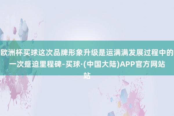 欧洲杯买球这次品牌形象升级是运满满发展过程中的一次蹙迫里程碑-买球·(中国大陆)APP官方网站