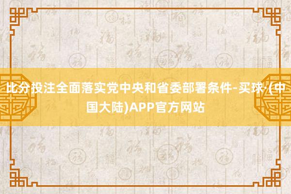 比分投注全面落实党中央和省委部署条件-买球·(中国大陆)APP官方网站