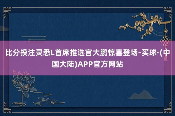 比分投注灵悉L首席推选官大鹏惊喜登场-买球·(中国大陆)APP官方网站