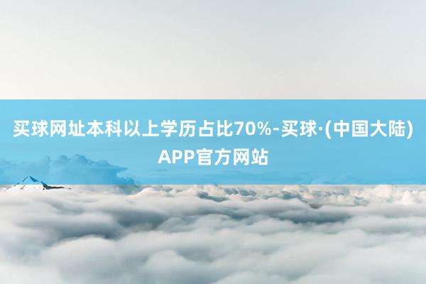 买球网址本科以上学历占比70%-买球·(中国大陆)APP官方网站