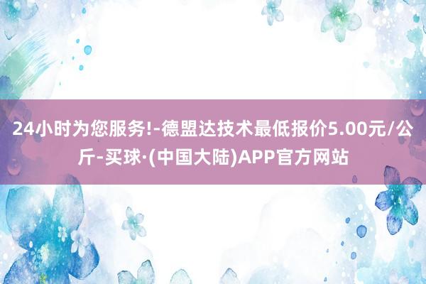 24小时为您服务!-德盟达技术最低报价5.00元/公斤-买球·(中国大陆)APP官方网站