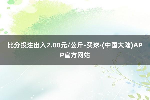 比分投注出入2.00元/公斤-买球·(中国大陆)APP官方网站