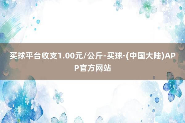 买球平台收支1.00元/公斤-买球·(中国大陆)APP官方网站