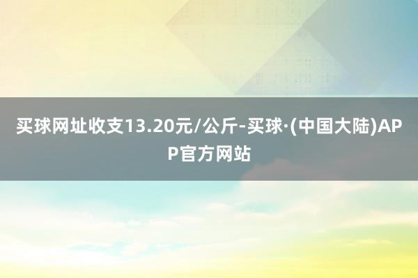 买球网址收支13.20元/公斤-买球·(中国大陆)APP官方网站