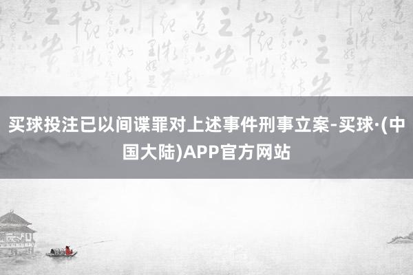 买球投注已以间谍罪对上述事件刑事立案-买球·(中国大陆)APP官方网站