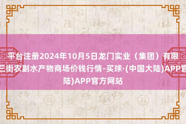 平台注册2024年10月5日龙门实业（集团）有限公司西三街农副水产物商场价钱行情-买球·(中国大陆)APP官方网站