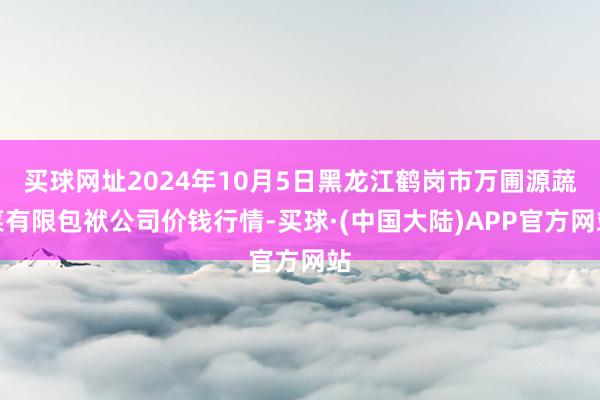 买球网址2024年10月5日黑龙江鹤岗市万圃源蔬菜有限包袱公司价钱行情-买球·(中国大陆)APP官方网站