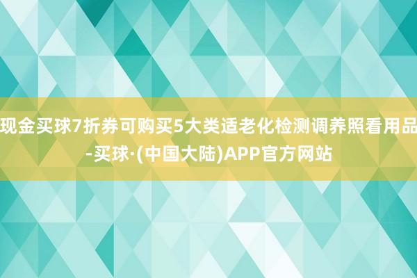 现金买球7折券可购买5大类适老化检测调养照看用品-买球·(中国大陆)APP官方网站