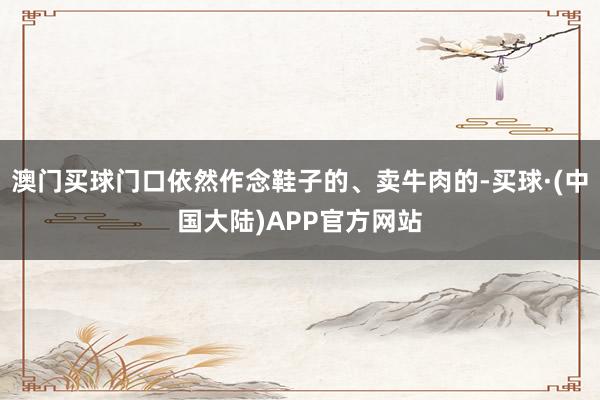 澳门买球门口依然作念鞋子的、卖牛肉的-买球·(中国大陆)APP官方网站