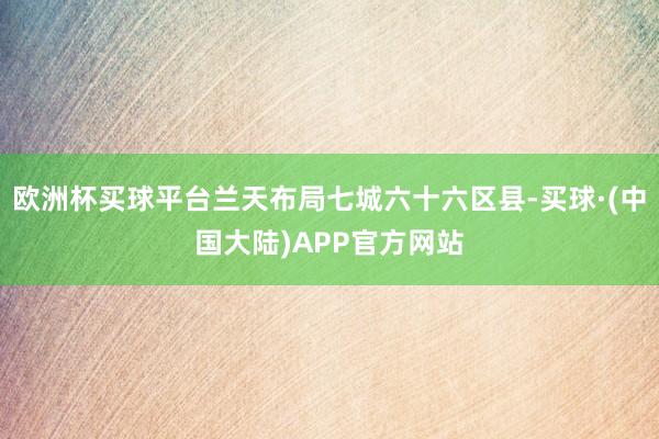 欧洲杯买球平台兰天布局七城六十六区县-买球·(中国大陆)APP官方网站