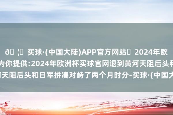 🦄买球·(中国大陆)APP官方网站✅2024年欧洲杯买球推荐⚽️✅我们为你提供:2024年欧洲杯买球官网退到黄河天阻后头和日军拼凑对峙了两个月时分-买球·(中国大陆)APP官方网站