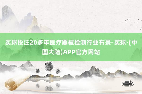 买球投注20多年医疗器械检测行业布景-买球·(中国大陆)APP官方网站