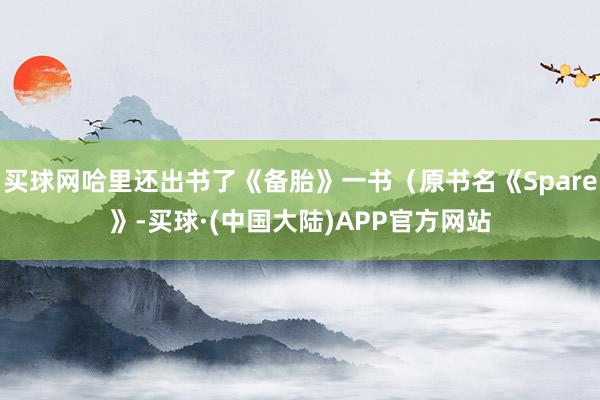 买球网哈里还出书了《备胎》一书（原书名《Spare》-买球·(中国大陆)APP官方网站