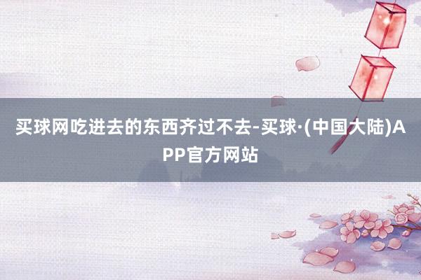 买球网吃进去的东西齐过不去-买球·(中国大陆)APP官方网站