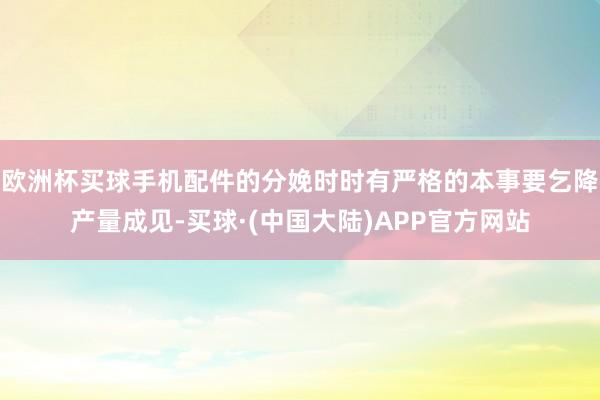 欧洲杯买球手机配件的分娩时时有严格的本事要乞降产量成见-买球·(中国大陆)APP官方网站