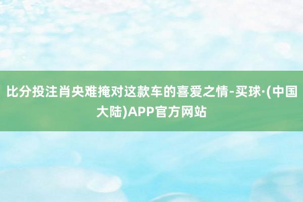 比分投注肖央难掩对这款车的喜爱之情-买球·(中国大陆)APP官方网站